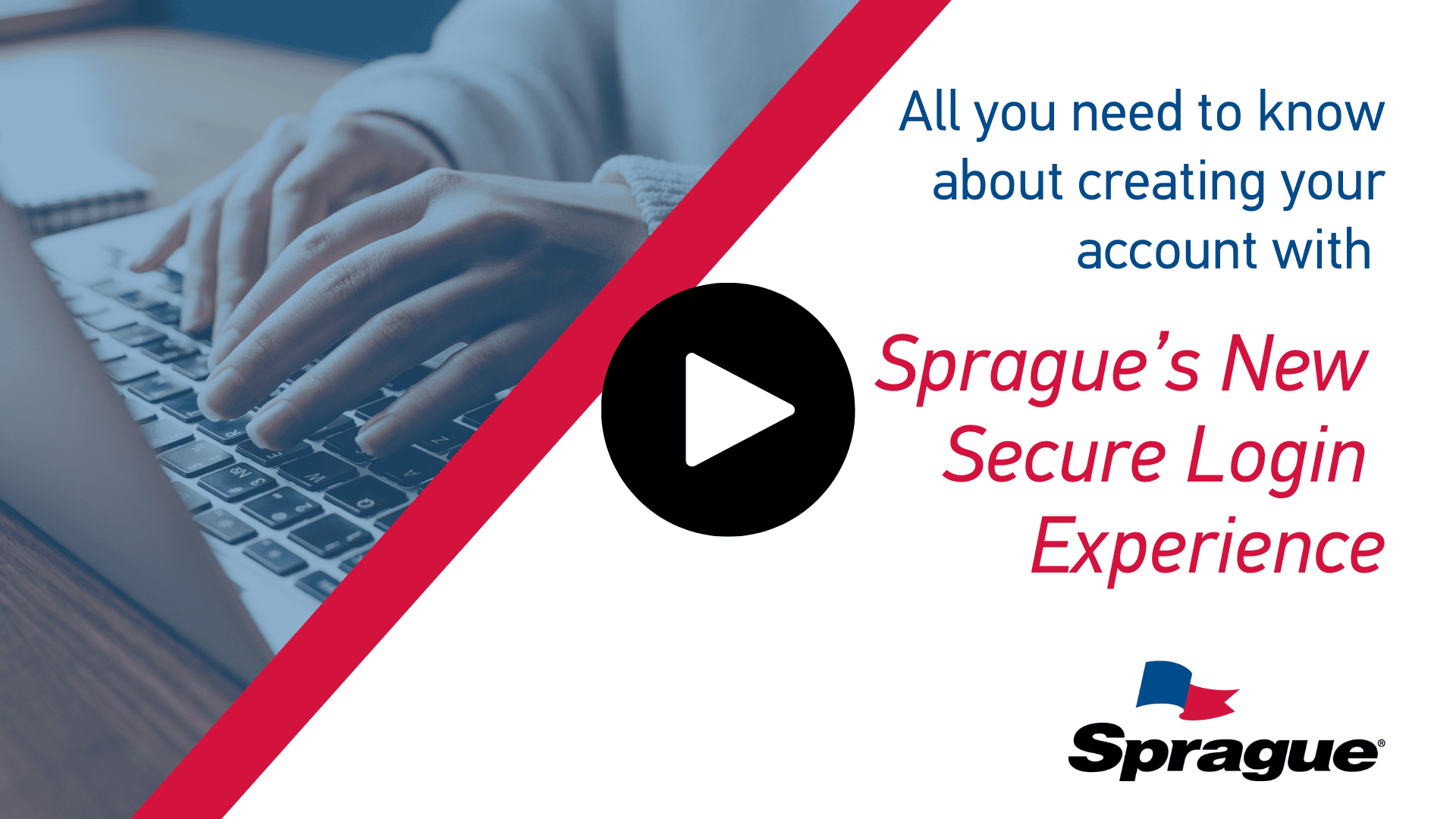 Split-screen graphic featuring a close-up of hands typing on a laptop keyboard on the left, and on the right, bold text that reads: “All you need to know about creating your account with Sprague’s New Secure Login Experience,” with a play button icon below. The Sprague logo is displayed in the lower-right corner.
